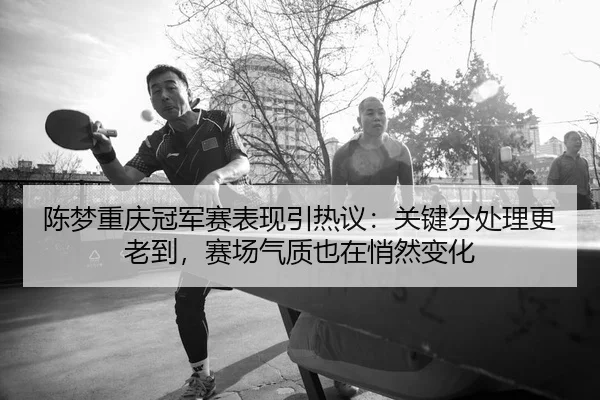陈梦重庆冠军赛表现引热议：关键分处理更老到，赛场气质也在悄然变化